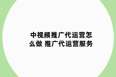中视频推广代运营怎么做 推广代运营服务